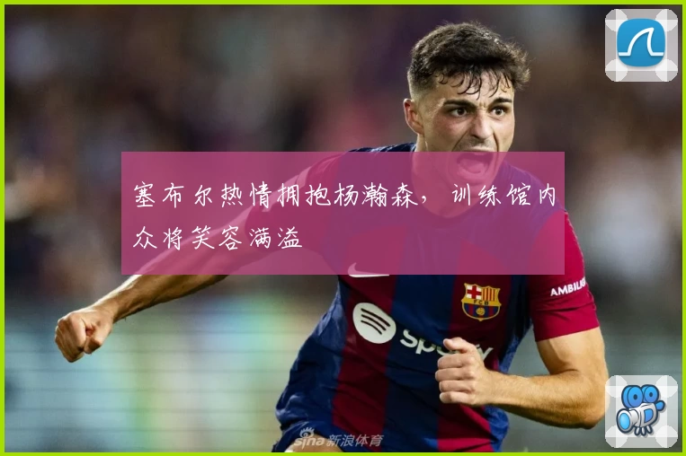 塞布尔热情拥抱杨瀚森，训练馆内众将笑容满溢