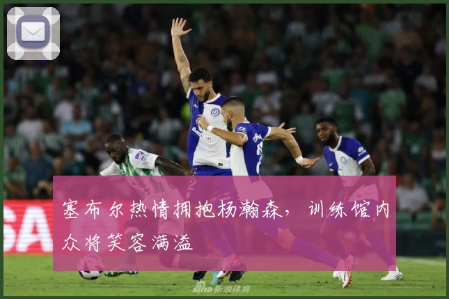 塞布尔热情拥抱杨瀚森，训练馆内众将笑容满溢