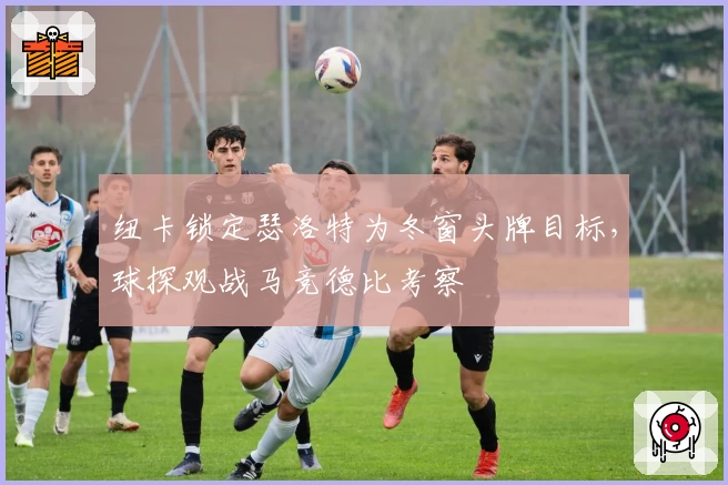 纽卡锁定瑟洛特为冬窗头牌目标,球探观战马竞德比考察