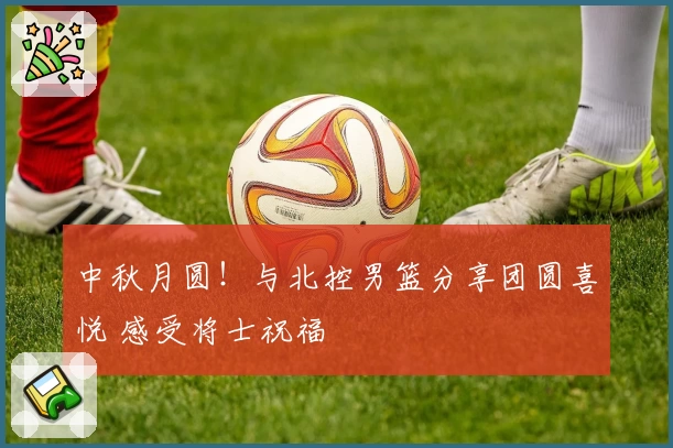 中秋月圆！与北控男篮分享团圆喜悦 感受将士祝福