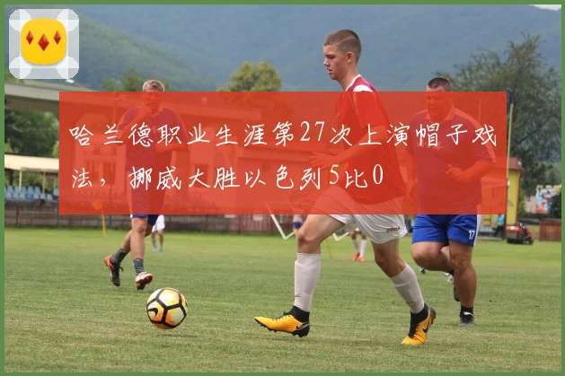 哈兰德职业生涯第27次上演帽子戏法，挪威大胜以色列5比0