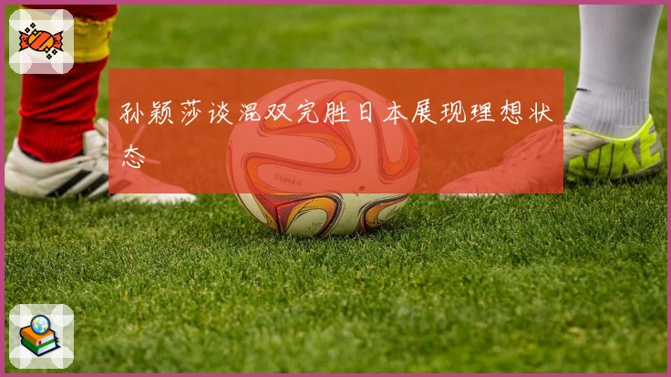 孙颖莎谈混双完胜日本展现理想状态